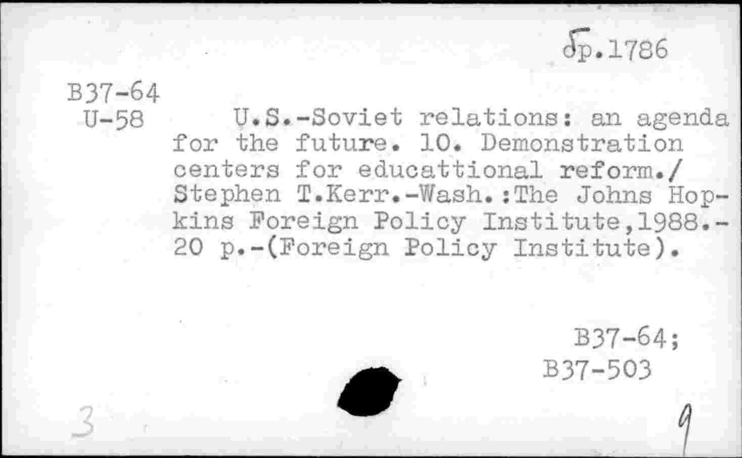 ﻿Jp«1786
B37-64
U-58 U.S.-Soviet relations: an agenda for the future. 10. Demonstration centers for educattional reform./ Stephen T.Kerr.-Wash.:The Johns Hopkins Foreign Policy Institute,1988.-20 p.-(Foreign Policy Institute).
B37-64;
B37-503